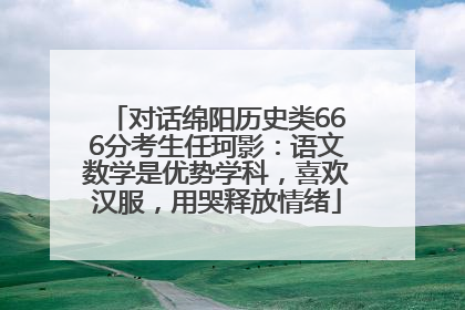 对话绵阳历史类666分考生任珂影：语文数学是优势学科，喜欢汉服，用哭释放情绪