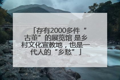 存有2000多件“古董”的展览馆 是乡村文化宣教地，也是一代人的“乡愁”