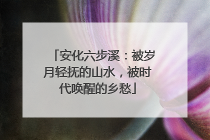 安化六步溪：被岁月轻抚的山水，被时代唤醒的乡愁