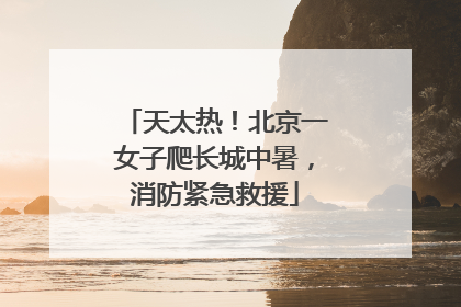天太热！北京一女子爬长城中暑，消防紧急救援
