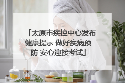 太原市疾控中心发布健康提示 做好疾病预防 安心迎接考试