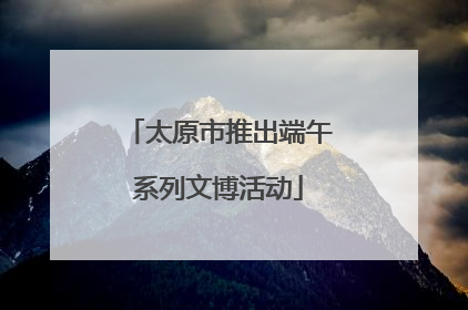 太原市推出端午系列文博活动