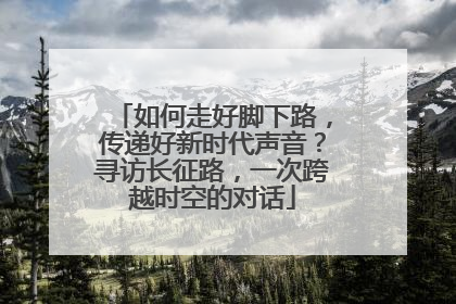 如何走好脚下路，传递好新时代声音？寻访长征路，一次跨越时空的对话