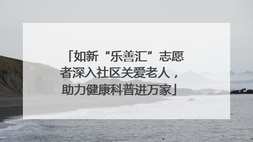 如新“乐善汇”志愿者深入社区关爱老人，助力健康科普进万家