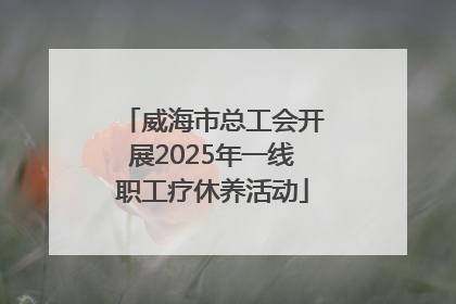威海市总工会开展2025年一线职工疗休养活动