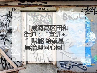 威海高区田和街道：“宣讲+”赋能 绘就基层治理同心圆