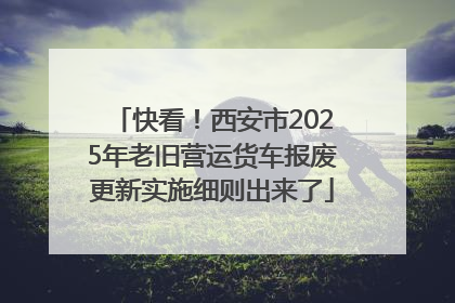 快看！西安市2025年老旧营运货车报废更新实施细则出来了