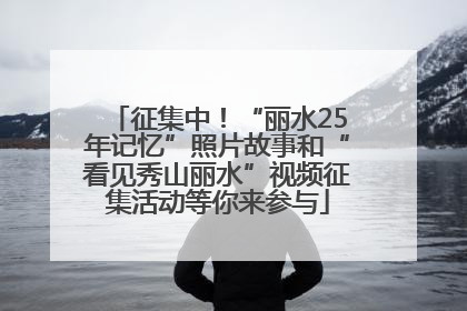 征集中！“丽水25年记忆”照片故事和“看见秀山丽水”视频征集活动等你来参与