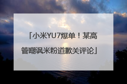 小米YU7爆单！某高管嘲讽米粉道歉关评论
