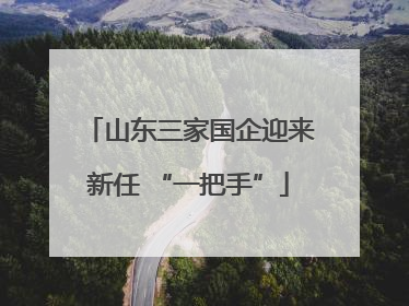 山东三家国企迎来新任 “一把手”