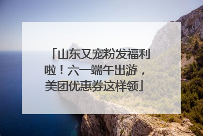 山东又宠粉发福利啦！六一端午出游，美团优惠券这样领
