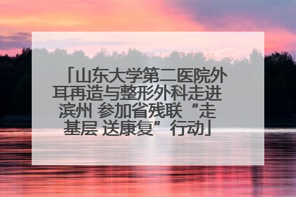 山东大学第二医院外耳再造与整形外科走进滨州 参加省残联“走基层 送康复”行动