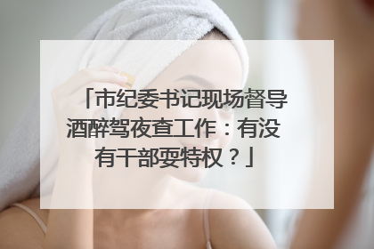 市纪委书记现场督导酒醉驾夜查工作：有没有干部耍特权？