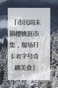 市民周末摘樱桃逛市集，现场打卡老字号奇趣美食
