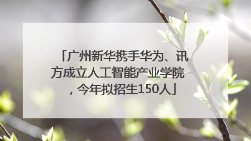 广州新华携手华为、讯方成立人工智能产业学院，今年拟招生150人