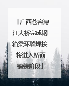 广西苍容浔江大桥完成钢箱梁环缝焊接 将进入桥面铺装阶段