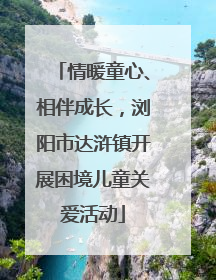 情暖童心、相伴成长，浏阳市达浒镇开展困境儿童关爱活动