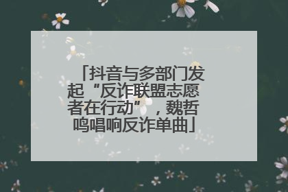 抖音与多部门发起“反诈联盟志愿者在行动”，魏哲鸣唱响反诈单曲