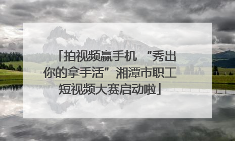 拍视频赢手机 “秀出你的拿手活”湘潭市职工短视频大赛启动啦