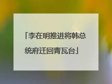 李在明推进将韩总统府迁回青瓦台