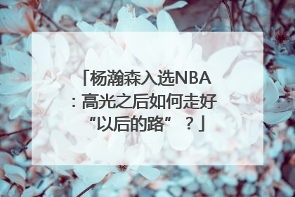 杨瀚森入选NBA：高光之后如何走好“以后的路”？