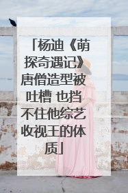 杨迪《萌探奇遇记》唐僧造型被吐槽 也挡不住他综艺收视王的体质