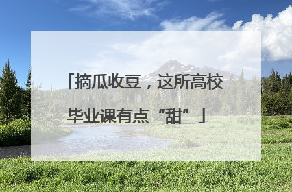 摘瓜收豆，这所高校毕业课有点“甜”
