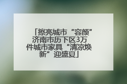 擦亮城市“容颜” 济南市历下区3万件城市家具“清凉焕新”迎盛夏