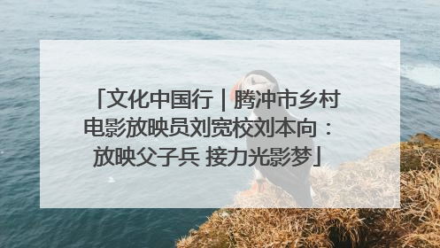 文化中国行｜腾冲市乡村电影放映员刘宽校刘本向：放映父子兵 接力光影梦