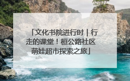 文化书院进行时｜行走的课堂！桓公路社区萌娃超市探索之旅
