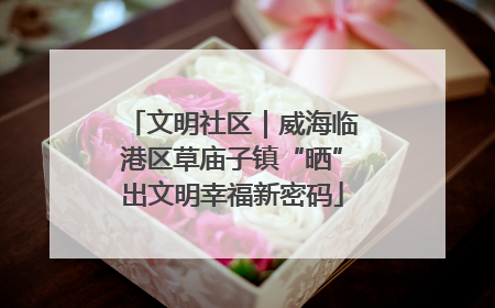 文明社区｜威海临港区草庙子镇“晒”出文明幸福新密码