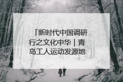 新时代中国调研行之文化中华｜青岛工人运动发源地红色文化浸人心