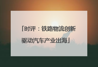 时评：铁路物流创新驱动汽车产业出海