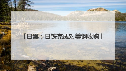 日媒：日铁完成对美钢收购