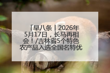 早八条丨2026年5月17日，长马再相会！/吉林省5个特色农产品入选全国名特优新农产品名录