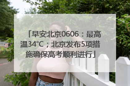 早安北京0606：最高温34℃；北京发布5项措施确保高考顺利进行