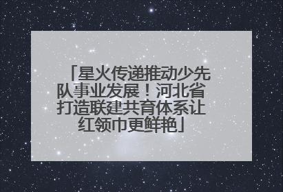 星火传递推动少先队事业发展！河北省打造联建共育体系让红领巾更鲜艳