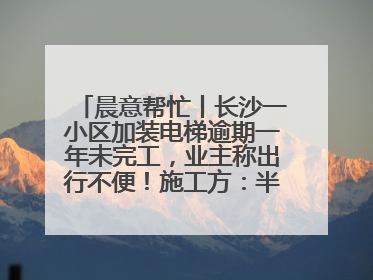 晨意帮忙丨长沙一小区加装电梯逾期一年未完工，业主称出行不便！施工方：半月内完工