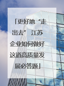 更好地“走出去” 江苏企业如何做好这道高质量发展必答题