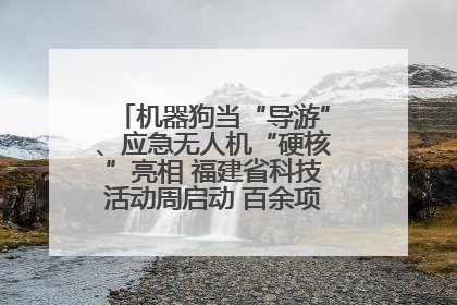 机器狗当“导游”、应急无人机“硬核”亮相 福建省科技活动周启动 百余项特色活动酷炫来袭