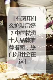 有斑用什么护肤品好？中国祛斑十大品牌推荐指南，热门好用全在这