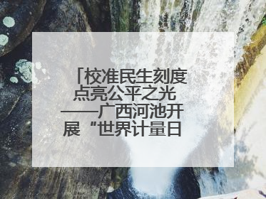 校准民生刻度 点亮公平之光——广西河池开展“世界计量日”系列活动