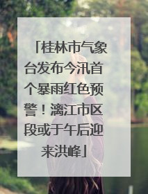 桂林市气象台发布今汛首个暴雨红色预警！漓江市区段或于午后迎来洪峰