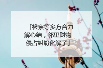检察等多方合力解心结，邻里财物侵占纠纷化解了