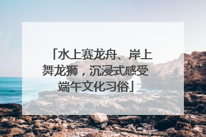 水上赛龙舟、岸上舞龙狮，沉浸式感受端午文化习俗