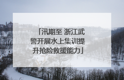 汛期至 浙江武警开展水上集训提升抢险救援能力