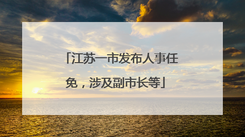 江苏一市发布人事任免，涉及副市长等