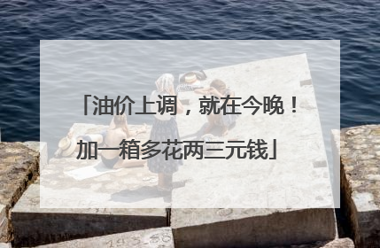 油价上调，就在今晚！加一箱多花两三元钱