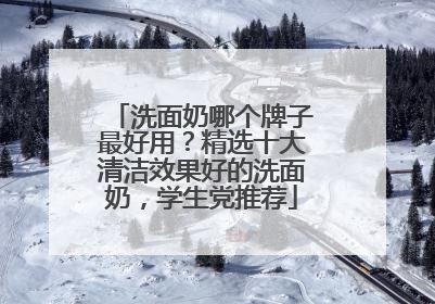 洗面奶哪个牌子最好用？精选十大清洁效果好的洗面奶，学生党推荐
