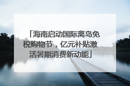 海南启动国际离岛免税购物节，亿元补贴激活暑期消费新动能